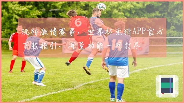 玩转激情赛事，世界杯竞猜APP官方下载指引，海量功能一网打尽