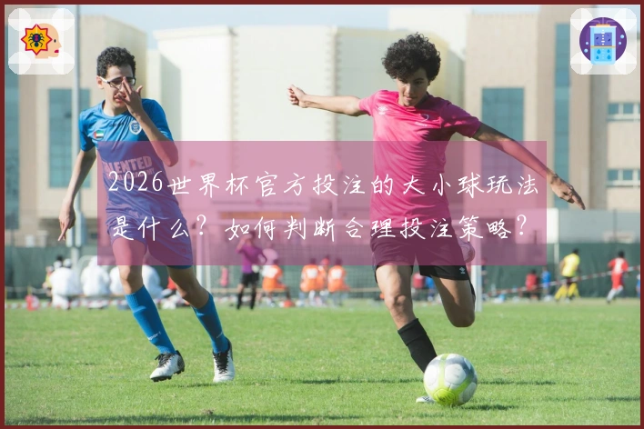2026世界杯官方投注的大小球玩法是什么？如何判断合理投注策略？