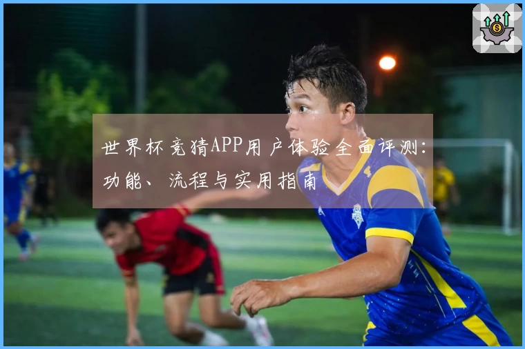 世界杯竞猜APP用户体验全面评测：功能、流程与实用指南
