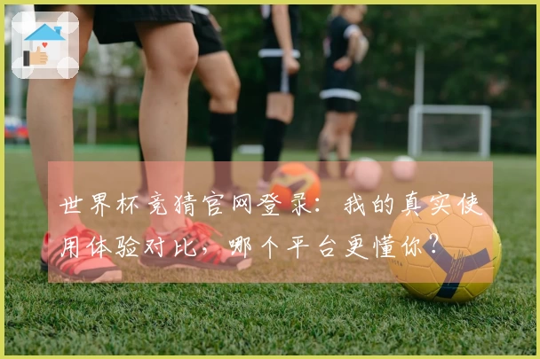 世界杯竞猜官网登录：我的真实使用体验对比，哪个平台更懂你？